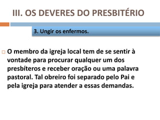 III. OS DEVERES DO PRESBITÉRIO
 O membro da igreja local tem de se sentir à
vontade para procurar qualquer um dos
presbíteros e receber oração ou uma palavra
pastoral. Tal obreiro foi separado pelo Pai e
pela igreja para atender a essas demandas.
3. Ungir os enfermos.
 