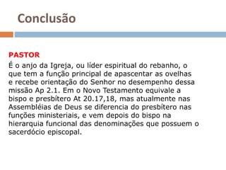 Conclusão
PASTOR
É o anjo da Igreja, ou líder espiritual do rebanho, o
que tem a função principal de apascentar as ovelhas
e recebe orientação do Senhor no desempenho dessa
missão Ap 2.1. Em o Novo Testamento equivale a
bispo e presbítero At 20.17,18, mas atualmente nas
Assembléias de Deus se diferencia do presbítero nas
funções ministeriais, e vem depois do bispo na
hierarquia funcional das denominações que possuem o
sacerdócio episcopal.
 