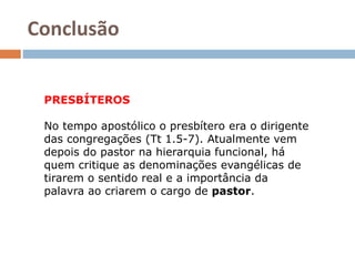 Conclusão
PRESBÍTEROS
No tempo apostólico o presbítero era o dirigente
das congregações (Tt 1.5-7). Atualmente vem
depois do pastor na hierarquia funcional, há
quem critique as denominações evangélicas de
tirarem o sentido real e a importância da
palavra ao criarem o cargo de pastor.
 