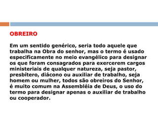 OBREIRO
Em um sentido genérico, seria todo aquele que
trabalha na Obra do senhor, mas o termo é usado
especificamente no meio evangélico para designar
os que foram consagrados para exercerem cargos
ministeriais de qualquer natureza, seja pastor,
presbítero, diácono ou auxiliar de trabalho, seja
homem ou mulher, todos são obreiros do Senhor,
é muito comum na Assembléia de Deus, o uso do
termo para designar apenas o auxiliar de trabalho
ou cooperador.
 