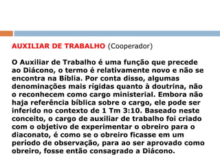 AUXILIAR DE TRABALHO (Cooperador)
O Auxiliar de Trabalho é uma função que precede
ao Diácono, o termo é relativamente novo e não se
encontra na Bíblia. Por conta disso, algumas
denominações mais rígidas quanto à doutrina, não
o reconhecem como cargo ministerial. Embora não
haja referência bíblica sobre o cargo, ele pode ser
inferido no contexto de 1 Tm 3:10. Baseado neste
conceito, o cargo de auxiliar de trabalho foi criado
com o objetivo de experimentar o obreiro para o
diaconato, é como se o obreiro ficasse em um
período de observação, para ao ser aprovado como
obreiro, fosse então consagrado a Diácono.
 