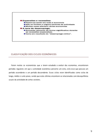 9
CLASSIFICAÇÃO DOS CICLOS ECONÓMICOS
Foram muitos os economistas que a terem estudado o evoluir das economias, encontraram
períodos regulares em que a actividade económica percorria um ciclo, ciclo esse que possuía um
período ascendente e um período descendente. Esses ciclos eram identificados como ciclos de
longo, médio e curto prazo, sendo que estes últimos encontram-se relacionados com desequilíbrios
usuais da actividade de certos sectores.
 