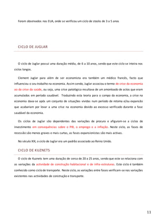 11
Foram observados nos EUA, onde se verificou um ciclo de stocks de 3 a 5 anos
CICLO DE JUGLAR
O ciclo de Juglar possui uma duração média, de 6 a 10 anos, sendo que este ciclo se inteira nos
ciclos longos.
Clement Juglar para além de ser economista era também um médico francês, facto que
influenciou o seu trabalho na economia. Assim sendo, Juglar associou o termo de crise da economia
ao da crise da saúde, ou seja, uma crise patológica resultava de um amontoado de actos que eram
acumulados em período saudável. Traduzindo esta teoria para o campo da economia, a crise na
economia dava-se após um conjunto de situações vividas num período de retoma e/ou expansão
que acabariam por levar a uma crise na economia devido ao excesso verificado durante a fase
saudável da economia.
Os ciclos de Juglar são dependentes das variações de procura e afiguram-se a ciclos de
investimento em consequências sobre o PIB, o emprego e a inflação. Neste ciclo, as fases de
recessão são menos graves e mais curtas, as fases expansionistas são mais activas.
No século XIX, o ciclo de Juglar era um padrão associado ao Reino Unido.
CICLO DE KUZNETS
O ciclo de Kuznets tem uma duração de cerca de 20 a 25 anos, sendo que este se relaciona com
as variações da actividade de construção habitacional e de infra-estruturas. Este ciclo é também
conhecido como ciclo de transporte. Neste ciclo, as variações entre fases verificam-se nas variações
existentes nas actividades de construção e transporte.
 