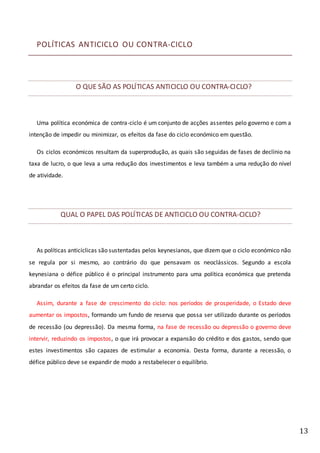 13
POLÍTICAS ANTICICLO OU CONTRA-CICLO
O QUE SÃO AS POLÍTICAS ANTICICLO OU CONTRA-CICLO?
Uma política económica de contra-ciclo é um conjunto de acções assentes pelo governo e com a
intenção de impedir ou minimizar, os efeitos da fase do ciclo económico em questão.
Os ciclos económicos resultam da superprodução, as quais são seguidas de fases de declínio na
taxa de lucro, o que leva a uma redução dos investimentos e leva também a uma redução do nível
de atividade.
QUAL O PAPEL DAS POLÍTICAS DE ANTICICLO OU CONTRA-CICLO?
As políticas anticíclicas são sustentadas pelos keynesianos, que dizem que o ciclo económico não
se regula por si mesmo, ao contrário do que pensavam os neoclássicos. Segundo a escola
keynesiana o défice público é o principal instrumento para uma política económica que pretenda
abrandar os efeitos da fase de um certo ciclo.
Assim, durante a fase de crescimento do ciclo: nos períodos de prosperidade, o Estado deve
aumentar os impostos, formando um fundo de reserva que possa ser utilizado durante os períodos
de recessão (ou depressão). Da mesma forma, na fase de recessão ou depressão o governo deve
intervir, reduzindo os impostos, o que irá provocar a expansão do crédito e dos gastos, sendo que
estes investimentos são capazes de estimular a economia. Desta forma, durante a recessão, o
défice público deve se expandir de modo a restabelecer o equilíbrio.
 