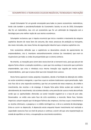 15
SCHUMPETERE A TEORIA DOS CICLOSDENEGÓCIOS, TECNOLOGIA E INOVAÇÃO
Joseph Schumpeter foi um grande encorajador para todos os jovens economistas matemáticos,
tendo sido também o presidente/fundador da Econometric Society no ano de 1933; Schumpeter
não foi um matemático, mas sim um economista que foi um admirador da integração com a
Sociologia para uma melhor noção de suas teorias económicas.
Schumpeter esclareceu que o impulso essencial que inicia e mantém o movimento da máquina
capitalista decorre de novos bens de consumo, dos novos processos de produção ou transporte,
dos novos mercados, das novas formas de organização industrial que a empresa capitalista cria.
Este economista defendia que o capitalismo se desenvolvia através do aparecimento de
empreendedores, isto é, inventores extraordinariamente criativos (os inovadores) que eram os
responsáveis por todas as ondas de prosperidade que o sistema conhecia.
No entanto, as inovações para serem úteis necessitam de se tornarem reais, para que possam de
alguma forma alterar a evolução económica, e para que isto aconteça é necessário que o primeiro
empreendedor, que criou e introduziu essa mesma inovação seja seguido por muitos outros
empreendedores, para que se possa dizer que esta inovação teve sucesso.
Desta forma aparecem muitos projectos inovadores, devido á facilidade da obtenção de crédito
no sector económico emergente, o que leva a que os sectores tradicionais sejam penalizados. Após
esta fase dá-se uma expansão económica, que traz um aumento de novas empresas, do crédito e
investimento, das receitas e do emprego. A disputa feita pelos êxitos acabar por conduzir ao
abrandamento do investimento; isto acontece devido a uma previsão de sucesso muito desconfiada
sendo que as oportunidades oferecidas ao sector inovador esgotam-se e a taxa de juro sobe.
Desencadeia -se então uma outra fase do ciclo económico, a recessão. Nesta fase, factores
imparciais actuam naquela que irá designar falência das empresas; isto leva a que o investimento e
as receitas diminuam, a poupança e o crédito restringem-se, e dá-se o aumento do desemprego.
Entra-se assim na depressão. A depressão existe enquanto houver investimento mal realizado e
capacidade excessiva face ao nível de procura e continua a existir até que uma reaproximação ao
estado de equilíbrio se inicie, a recuperação ou crescimento económico.
 