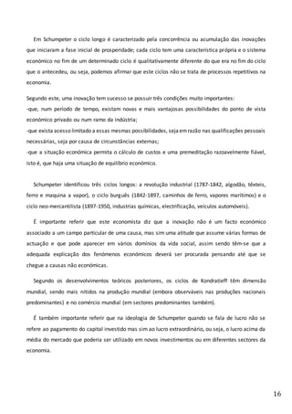 16
Em Schumpeter o ciclo longo é caracterizado pela concorrência ou acumulação das inovações
que iniciaram a fase inicial de prosperidade; cada ciclo tem uma característica própria e o sistema
económico no fim de um determinado ciclo é qualitativamente diferente do que era no fim do ciclo
que o antecedeu, ou seja, podemos afirmar que este ciclos não se trata de processos repetitivos na
economia.
Segundo este, uma inovação tem sucesso se possuir três condições muito importantes:
-que, num período de tempo, existam novas e mais vantajosas possibilidades do ponto de vista
económico privado ou num ramo da indústria;
-que exista acesso limitado a essas mesmas possibilidades, sejaemrazão nas qualificações pessoais
necessárias, seja por causa de circunstâncias externas;
-que a situação económica permita o cálculo de custos e uma premeditação razoavelmente fiável,
isto é, que haja uma situação de equilíbrio económico.
Schumpeter identificou três ciclos longos: a revolução industrial (1787-1842, algodão, têxteis,
ferro e maquina a vapor), o ciclo burguês (1842-1897, caminhos de ferro, vapores marítimos) e o
ciclo neo-mercantilista (1897-1950, industrias químicas, electrificação, veículos automóveis).
É importante referir que este economista diz que a inovação não é um facto económico
associado a um campo particular de uma causa, mas sim uma atitude que assume várias formas de
actuação e que pode aparecer em vários domínios da vida social, assim sendo têm-se que a
adequada explicação dos fenómenos económicos deverá ser procurada pensando até que se
chegue a causas não económicas.
Segundo os desenvolvimentos teóricos posteriores, os ciclos de Kondratieff têm dimensão
mundial, sendo mais nítidos na produção mundial (embora observáveis nas produções nacionais
predominantes) e no comércio mundial (em sectores predominantes também).
É também importante referir que na ideologia de Schumpeter quando se fala de lucro não se
refere ao pagamento do capital investido mas sim ao lucro extraordinário, ou seja, o lucro acima da
média do mercado que poderia ser utilizado em novos investimentos ou em diferentes sectores da
economia.
 