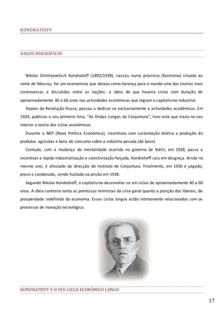 17
KONDRATIEFF
DADOS BIOGRÁFICOS
Nikolai Dmitrijewitsch Kondratieff (1892/1938), nasceu numa província (Kostroma) situada ao
norte de Moscou, foi um economista que deixou como herança para o mundo uma das teorias mais
controversas e discutidas entre as nações: a ideia de que haveria ciclos com duração de
aproximadamente 40 a 60 anos nas actividades económicas que regiam o capitalismo industrial.
Depois da Revolução Russa, passou a dedicar-se exclusivamente a actividades académicas. Em
1924, publicou o seu primeiro livro, “As Ondas Longas da Conjuntura”, livro este que trazia no seu
interior a teoria dos ciclos económicos.
Durante a NEP (Nova Política Económica), incentivou com sustentação teórica a produção de
produtos agrícolas e bens de consumo sobre a indústria pesada (de base).
Contudo, com a mudança de mentalidade ocorrida no governo de Stálin, em 1928, passa a
incentivar a rápida industrialização e colectivização forçada, Kondratieff caiu em desgraça. Ainda no
mesmo ano, é afastado da direcção do Instituto de Conjuntura. Finalmente, em 1930 é julgado,
preso e condenado, sendo fuzilado na prisão em 1938.
Segundo Nikolai Kondratieff, o capitalismo desenvolve-se em ciclos de aproximadamente 40 a 60
anos. A ideia contraria tanto as premissas leninistas da crise geral quanto a posição dos liberais, de
prosperidade indefinida da economia. Esses ciclos longos estão intimamente relacionados com os
processos de inovação tecnológica.
KONDRATIEFF E O SEU CICLO ECONÓMICO LONGO
 
