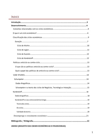 1
ÍNDICE
Introdução……………………………………………………………………………………………………………………….......3
Desenvolvimento…………………………………………………………………………………………………………….......4
Conceitos relacionados com os ciclos económicos…………………………………………………………….......4
O que é um ciclo económico?.......................................................................................................6
Classificação dos ciclos económicos.............................................................................................9
Duração ………………………………………………………………………………………………………………………........7
Ciclo de Kitchin……..………………………………………….…………………..….……………….……………..…...10
Ciclo de Juglar.…………………………………………………………………….………………….….……….……......11
Ciclo de Kuznets………………………………………………………………….…………………………….…....…....12
Ciclo de Kondratieff……………………………………………………………………..………………..…..……..…..12
Políticas anticiclo ou contra-ciclo………………………………………………………………….....………....…….….13
O que são as políticas anticiclo ou contra-ciclo?....................................................................13
Qual o papel das políticas de anticiclo ou contra-ciclo?.........................................................13
CASE STUDIES..............................................................................................................................14
Schumpeter ..............................................................................................................................14
Dados Biográficos….....………………………………………………………………………………………………..…....14
Schumpeter e a teoria dos ciclos de Negócios, Tecnologia e Inovação.....…….……………….....15
Kondratieff..................................................................................................................................18
Dadosbiográficos.................................................................................................................................18
Kondratieff e oseucicloeconómicolongo..........................................................................................19
Teoriados ciclos...............................................................................................................................19
Os ciclos...........................................................................................................................................19
Validade dateoria............................................................................................................................20
Desemprego e crescimento económico-...................................................................................................21
Bibliografia / Webgrafia....................................................................................................................22
ANEXO (REGISTO DAS CRISES ECONÓMICAS E FINANCEIRAS)
 