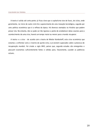 20
VALIDADE DA TEORIA
A teoria é valida até certo ponto: já ficou claro que o capitalismo vive de fases, de ciclos, onde
geralmente, no inicio de outro ciclo há o aparecimento de uma inovação tecnológica, seguida por
uma politica económica que é o reflexo da época. Há diversos exemplos na História que podem
provar isto. No entanto, não se pode ser tão rigoroso a ponto de estabelecer datas exactas paro o
acontecimento de uma crise, haverá um tempo maior ou menor para o mundo recuperar.
A teoria e a crise - de acordo com a teoria de Nikolai Kondratieff, esta crise económica que
estamos a enfrentar seria o inverno do quinto ciclo, e já existem suposições sobre o processo de
recuperação mundial. Foi criada a sigla BRIC, países que, segundo estudos são emergentes e
possuem economias suficientemente fortes e sólidas para, futuramente, suceder as potências
actuais.
 