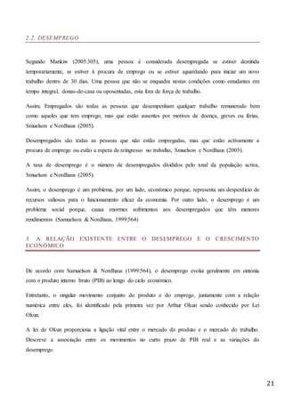 21
2.2. DESEMPREGO
Segundo Mankiw (2005:305), uma pessoa é considerada desempregada se estiver demitida
temporariamente, se estiver à procura de emprego ou se estiver aguardando para iniciar um novo
trabalho dentro de 30 dias. Uma pessoa que não se enquadra nestas condições como estudantes em
tempo integral, donas-de-casa ou oposentadas, esta fora de força de trabalho.
Assim, Empregados são todas as pessoas que desempenham qualquer trabalho remunerado bem
como aqueles que tem emprego, mas que estão ausentes por motivos de doença, greves ou férias,
Smuelson e Nordhaus (2005).
Desempregados são todas as pessoas que não estão empregadas, mas que estão activamente a
procura de emprego ou estão a espera de reingresso no trabalho, Smuelson e Nordhaus (2005).
A taxa de desemprego é o número de desempregados divididos pelo total da população activa,
Smuelson e Nordhaus (2005).
Assim, o desemprego é um problema, por um lado, económico porque, representa um desperdício de
recursos valiosos para o funcionamento eficaz da economia. Por outro lado, o desemprego é um
problema social porque, causa enormes sofrimentos aos desempregados que têm menores
rendimentos (Samuelson & Nordhaus, 1999:564)
3. A RELAÇÃO EXISTENTE ENTRE O DESEMPREGO E O CRESCIMENTO
ECONÓMICO
De acordo com Samuelson & Nordhaus (1999:564), o desemprego evolui geralmente em sintonia
com o produto interno bruto (PIB) ao longo do ciclo económico.
Entretanto, o singular movimento conjunto do produto e do emprego, juntamente com a relação
numérica entre eles, foi identificado pela primeira vez por Arthur Okun sendo conhecido por Lei
Okun.
A lei de Okun proporciona a ligação vital entre o mercado do produto e o mercado do trabalho.
Descreve a associação entre os movimentos no curto prazo de PIB real e as variações do
desemprego.
 