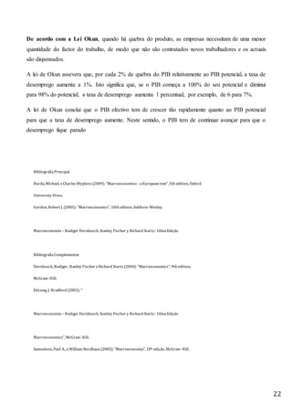 22
De acordo com a Lei Okun, quando há quebra do produto, as empresas necessitam de uma menor
quantidade do factor do trabalho, de modo que não são contratados novos trabalhadores e os actuais
são dispensados.
A lei de Okun assevera que, por cada 2% de quebra do PIB relativamente ao PIB potencial, a taxa de
desemprego aumenta a 1%. Isto significa que, se o PIB começa a 100% do seu potencial e diminui
para 98% do potencial, a taxa de desemprego aumenta 1 percentual, por exemplo, de 6 para 7%.
A lei de Okun conclui que o PIB efectivo tem de crescer tão rapidamente quanto ao PIB potencial
para que a taxa de desemprego aumente. Neste sentido, o PIB tem de continuar avançar para que o
desemprego fique parado
BibliografiaPrincipal
Burda, Michael, eCharles Wyplosz (2009): “Macroeconomics - aEuropean text”, 5th edition, Oxford
University Press.
Gordon, Robert J. (2005): “Macroeconomics”, 10th edition, Addison-Wesley.
Macroeconomía – Rudiger Dornbusch, Stanley Fischer y Richard Startz- 10maEdição
BibliografiaComplementar
Dornbusch, Rudiger, Stanley Fischer eRichard Startz (2004): “Macroeconomics”, 9th edition,
McGraw-Hill.
DeLong, J. Bradford (2002): “
Macroeconomía – Rudiger Dornbusch, Stanley Fischer y Richard Startz- 10maEdição
Macroeconomics”, McGraw-Hill.
Samuelson, Paul A., eWilliam Nordhaus (2005): “Macroeconomia”, 18ª edição, McGraw-Hill.
 