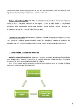 4
económico sem que haja desenvolvimento, ou seja, sem que as populações dele beneficiem, já que a
riqueza não é investida no que proporciona a melhoria do seu bem
Produto interno bruto (PIB)  O PIB é um indicador muito utilizado na macroeconomia com o
intuito de medir a actividade económica de uma região. É a soma de todos os bens e serviços finais
produzidos numa determinada região (por exemplo: países, estados, cidades), durante um
determinado período (por exemplo: mês, trimestre, ano).
Crescimento económico  representa o aumento sustentado, a longo prazo, da produção numa
certa economia e prevê a reunião de vários fatores, por exemplo: o aumento da dimensão dos
mercados interno e externo, o investimento de capital físico e humano e o progresso técnico.
O crescimento económico moderno
O crescimento económico moderno, representa o aumento sustentado (a longo prazo) da produção,
numa dada economia nacional. O crescimento da produção pode estar relacionado com o crescimento
demográfico ou com o aumento da produtividade do trabalho.
Desta forma, quando falamos de crescimento económico moderno temos de falar das fontes de
crescimento económico, que são por exemplo:
 