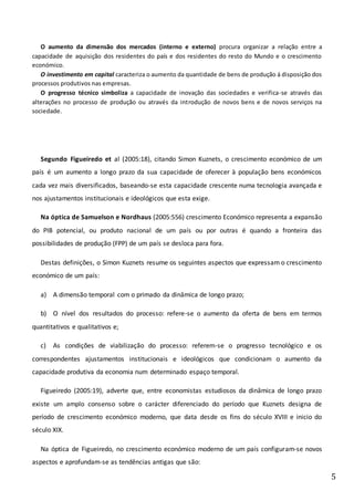 5
O aumento da dimensão dos mercados (interno e externo) procura organizar a relação entre a
capacidade de aquisição dos residentes do país e dos residentes do resto do Mundo e o crescimento
económico.
O investimento em capital caracteriza o aumento da quantidade de bens de produção á disposição dos
processos produtivos nas empresas.
O progresso técnico simboliza a capacidade de inovação das sociedades e verifica-se através das
alterações no processo de produção ou através da introdução de novos bens e de novos serviços na
sociedade.
Segundo Figueiredo et al (2005:18), citando Simon Kuznets, o crescimento económico de um
país é um aumento a longo prazo da sua capacidade de oferecer à população bens económicos
cada vez mais diversificados, baseando-se esta capacidade crescente numa tecnologia avançada e
nos ajustamentos institucionais e ideológicos que esta exige.
Na óptica de Samuelson e Nordhaus (2005:556) crescimento Económico representa a expansão
do PIB potencial, ou produto nacional de um país ou por outras é quando a fronteira das
possibilidades de produção (FPP) de um país se desloca para fora.
Destas definições, o Simon Kuznets resume os seguintes aspectos que expressam o crescimento
económico de um país:
a) A dimensão temporal com o primado da dinâmica de longo prazo;
b) O nível dos resultados do processo: refere-se o aumento da oferta de bens em termos
quantitativos e qualitativos e;
c) As condições de viabilização do processo: referem-se o progresso tecnológico e os
correspondentes ajustamentos institucionais e ideológicos que condicionam o aumento da
capacidade produtiva da economia num determinado espaço temporal.
Figueiredo (2005:19), adverte que, entre economistas estudiosos da dinâmica de longo prazo
existe um amplo consenso sobre o carácter diferenciado do período que Kuznets designa de
período de crescimento económico moderno, que data desde os fins do século XVIII e inicio do
século XIX.
Na óptica de Figueiredo, no crescimento económico moderno de um país configuram-se novos
aspectos e aprofundam-se as tendências antigas que são:
 