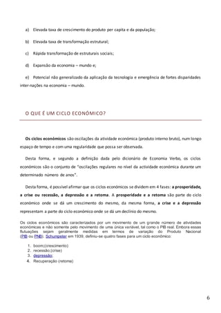 6
a) Elevada taxa de crescimento do produto per capita e da população;
b) Elevada taxa de transformação estrutural;
c) Rápida transformação de estruturais sociais;
d) Expansão da economia – mundo e;
e) Potencial não generalizado da aplicação da tecnologia e emergência de fortes disparidades
inter-nações na economia – mundo.
O QUE É UM CICLO ECONÓMICO?
Os ciclos económicos são oscilações da atividade económica (produto interno bruto), num longo
espaço de tempo e com uma regularidade que possa ser observada.
Desta forma, e segundo a definição dada pelo dicionário de Economia Verbo, os ciclos
económicos são o conjunto de “oscilações regulares no nível da actividade económica durante um
determinado número de anos”.
Desta forma, é possível afirmar que os ciclos económicos se dividem em 4 fases: a prosperidade,
a crise ou recessão, a depressão e a retoma. A prosperidade e a retoma são parte do ciclo
económico onde se dá um crescimento do mesmo, da mesma forma, a crise e a depressão
representam a parte do ciclo económico onde se dá um declínio do mesmo.
Os ciclos económicos são caracterizados por um movimento de um grande número de atividades
económicas e não somente pelo movimento de uma única variável, tal como o PIB real. Embora essas
flutuações sejam geralmente medidas em termos de variação do Produto Nacional
(PIB ou PNB). Schumpeter em 1939, definiu-se quatro fases para um ciclo econômico:
1. boom;(crescimento)
2. recessão;(crise)
3. depressão;
4. Recuperação (retoma)
 