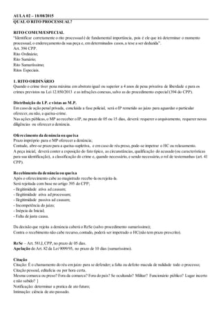 AULA 02 – 18/08/2015
QUAL O RITO PROCESSUAL?
RITO COMUM/ESPECIAL
“Identificar corretamente o rito processualé de fundamental importância, pois é ele que irá determinar o momento
processual, o endereçamento da sua peça e, em determinados casos,a tese a ser deduzida”.
Art. 394 CPP.
Rito Ordinário;
Rito Sumário;
Rito Sumariíssimo;
Ritos Especiais.
1. RITO ORDINÁRIO
Quando o crime tiver pena máxima em abstrato igual ou superior a 4 anos de pena privativa de liberdade e para os
crimes previstos na Lei 12.850/2013 e as infrações conexas,salvo as do procedimento especial (394 do CPP).
Distribuição do I.P. e vistas ao M.P.
Em caso de ação penal privada, concluída a fase policial, será o IP remetido ao juízo para aguardar o particular
oferecer,ou não, a queixa-crime.
Nas ações públicas,o MP ao receber o IP, no prazo de 05 ou 15 dias, deverá: requerer o arquivamento, requerer novas
diligências ou oferecer a denúncia.
Oferecimento da denúncia ou queixa
Prazo impróprio para o MP oferecer a denúncia;
Contudo, abre-se prazo para a queixa-supletiva, e em caso de réu preso, pode-se impetrar o HC ou relaxamento.
A peça inicial, deverá conter a exposição do fato típico, as circunstâncias, qualificação do acusado (ou características
para sua identificação), a classificação do crime e, quando necessário, e sendo necessário,o rol de testemunhas (art. 41
CPP).
Recebimento da denúncia ou queixa
Após o oferecimento cabe ao magistrado recebe-la ou rejeita-la.
Será rejeitada com base no artigo 395 do CPP;
- Ilegitimidade ativa ad causam;
- Ilegitimidade ativa ad processum;
- Ilegitimidade passiva ad causam;
- Incompetência do juízo;
- Inépcia da Inicial;
- Falta de justa causa.
Da decisão que rejeita a denúncia caberá o ReSe (salvo procedimento sumaríssimo);
Contra o recebimento não cabe recurso,contudo, poderá ser impetrado o HC(não tem prazo prescrito).
ReSe – Art. 581,I,CPP,no prazo de 05 dias.
Apelação do Art. 82 da Lei 9099/95, no prazo de 10 dias (sumaríssimo).
Citação
Citação: É o chamamento do réu em juízo para se defender; a falta ou defeito macula de nulidade todo o processo;
Citação pessoal, editalícia ou por hora certa.
Mesma comarca ou preso? Fora da comarca? Fora do país? Se ocultando? Militar? Funcionário público? Lugar incerto
e não sabido? ]
Notificação: determinar a pratica de ato futuro;
Intimação: ciência de ato passado.
 