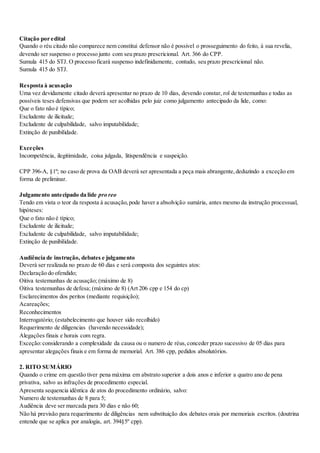 Citação por edital
Quando o réu citado não comparece nem constitui defensor não é possivel o prosseguimento do feito, à sua revelia,
devendo ser suspenso o processo junto com seu prazo prescricional. Art. 366 do CPP.
Sumula 415 do STJ. O processo ficará suspenso indefinidamente, contudo, seu prazo prescricional não.
Sumula 415 do STJ.
Resposta à acusação
Uma vez devidamente citado deverá apresentar no prazo de 10 dias, devendo constar, rol de testemunhas e todas as
possíveis teses defensivas que podem ser acolhidas pelo juiz como julgamento antecipado da lide, como:
Que o fato não é típico;
Excludente de ilicitude;
Excludente de culpabilidade, salvo imputabilidade;
Extinção de punibilidade.
Exceções
Incompetência, ilegitimidade, coisa julgada, litispendência e suspeição.
CPP 396-A, §1º; no caso de prova da OAB deverá ser apresentada a peça mais abrangente,deduzindo a exceção em
forma de preliminar.
Julgamento antecipado da lide pro reo
Tendo em vista o teor da resposta à acusação,pode haver a absolvição sumária, antes mesmo da instrução processual,
hipóteses:
Que o fato não é típico;
Excludente de ilicitude;
Excludente de culpabilidade, salvo imputabilidade;
Extinção de punibilidade.
Audiência de instrução, debates e julgamento
Deverá ser realizada no prazo de 60 dias e será composta dos seguintes atos:
Declaração do ofendido;
Oitiva testemunhas de acusação; (máximo de 8)
Oitiva testemunhas de defesa; (máximo de 8) (Art 206 cpp e 154 do cp)
Esclarecimentos dos peritos (mediante requisição);
Acareações;
Reconhecimentos
Interrogatório; (estabelecimento que houver sido recolhido)
Requerimento de diligencias (havendo necessidade);
Alegações finais e horais com regra.
Exceção:considerando a complexidade da causa ou o numero de réus,conceder prazo sucessivo de 05 dias para
apresentar alegações finais e em forma de memorial. Art. 386 cpp, pedidos absolutórios.
2. RITO SUMÁRIO
Quando o crime em questão tiver pena máxima em abstrato superior a dois anos e inferior a quatro ano de pena
privativa, salvo as infrações de procedimento especial.
Apresenta sequencia idêntica de atos do procedimento ordinário, salvo:
Numero de testemunhas de 8 para 5;
Audiência deve ser marcada para 30 dias e não 60;
Não há previsão para requerimento de diligências nem substituição dos debates orais por memoriais escritos. (doutrina
entende que se aplica por analogia, art. 394§5º cpp).
 