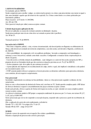 3. RITO SUMARÍSSIMO
Foi instituído pela lei 9099/95;
Sendo competente para conciliar e julgar, as contravenções penais e os crimes cuja pena máxima seja menor ou igual a
dois anos (incluídos aqueles que deveriam ter rito especial). Ex: Crimes contra honra e os crimes praticados por
funcionários públicos.
Duas exceções: art 41 da lei 11.340/2006;
Art. 303 do CTB.
Não é possível citação por edital, remessa ao juízo comum.
Cálculo da pena para aplicação do rito
Devem ser aplicadas as causas de eventuais aumento ou diminuição da pena;
Sendo processado por mais de um crime deve ser somado as penas (não é pacifico).
Art. 98 da CF.
Transação penalart. 76 da 9099/95.
Inovações da Lei 9099/95
- Não existe o inquérito policial, e sim, o termo circunstanciado; não haverá prisão em flagrante ou arbitramento de
fiança, onde deverá ser assinado um termo de compromisso, caso não assine, será lavrado o flagrante, conforme art.
69, 9099/95.
- Abre a possibilidade da composição civil em audiência preliminar, havendo a composição será homologada a
sentença,e essa é irrecorrível, valendo como titulo executivo. Configurando a renuncia tácita a representação ou
direito de queixa.
- Caso não ocorra a referida extinção de punibilidade, o juiz indagará se o autor do fato aceita a proposta do MP,a
proposta deverá ser formulada desde que não ocorram as situações previstas no art. 76, §2º da 9099/95.
- Aceita a proposta o juiz deve aplica-la por sentença recorrível.
- A pena aplicada não importará em reconhecimento de culpa, motivo o qual, não implicará reincidência e não poderá
ser executada no juízo cível.
- O MP somente poderá oferecer a proposta se tiverem presentes os elementos suficientes para apresenta a denúncia,
caso contrário, deverá requerer o arquivamento.
Fase processual
Inexistindo arquivamento ou sentença na fase preliminar, inicia-se a fase processual, seguindo os ditames do rito
sumaríssimo.
Inicia-se com o oferecimento da denúncia de forma oral, com base no TC. Sendo questão complexa pode o MP deixar
de oferecer denúncia e requerer o encaminhamento das peças existentes ao juízo comum.
Sendo ação privada, oferece a queixa de forma oral (regra) ou escrita,se o juiz entender ser causa complexa poderá
remeter ao juízo comum.
Ao oferecer a denúncia,poderá o MP propor a suspenção condicional do processo,por 2 a 4 anos, nos termos 89, §1º,
I a IV, da Lei 9.099/1995.
Sursis processual, que em vez de suspender a execução da pena, suspende todo o processo a partir do recebimento da
denúncia.
Obs: a aplicação do sursis não está condicionada a referida lei.
Súmula 723 e 243 STF. Ver artigos 69 a 71 do CP.
Súmula 696 do STF – artigo 28 do CPP
SURSIS
Expirado o prazo da suspensão sem revogação,fica extinta a punibilidade;
Durante a suspenção do processo não correrá a prescrição.
 