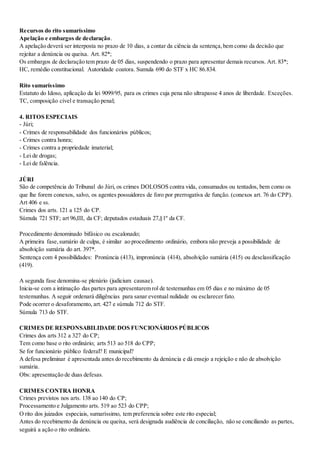 Recursos do rito sumaríssimo
Apelação e embargos de declaração.
A apelação deverá ser interposta no prazo de 10 dias, a contar da ciência da sentença,bem como da decisão que
rejeitar a denúncia ou queixa. Art. 82*;
Os embargos de declaração tem prazo de 05 dias, suspendendo o prazo para apresentar demais recursos. Art. 83*;
HC, remédio constitucional. Autoridade coatora. Sumula 690 do STF x HC 86.834.
Rito sumaríssimo
Estatuto do Idoso, aplicação da lei 9099/95, para os crimes cuja pena não ultrapasse 4 anos de liberdade. Exceções.
TC, composição cível e transação penal;
4. RITOS ESPECIAIS
- Júri;
- Crimes de responsabilidade dos funcionários públicos;
- Crimes contra honra;
- Crimes contra a propriedade imaterial;
- Lei de drogas;
- Lei de falência.
JÚRI
São de competência do Tribunal do Júri, os crimes DOLOSOS contra vida, consumados ou tentados, bem como os
que lhe forem conexos, salvo, os agentes possuidores de foro por prerrogativa de função. (conexos art. 76 do CPP).
Art 406 e ss.
Crimes dos arts. 121 a 125 do CP.
Súmula 721 STF; art 96,III, da CF; deputados estaduais 27,§1º da CF.
Procedimento denominado bifásico ou escalonado;
A primeira fase,sumário de culpa, é similar ao procedimento ordinário, embora não preveja a possibilidade de
absolvição sumária do art. 397*.
Sentença com 4 possibilidades: Pronúncia (413), impronúncia (414), absolvição sumária (415) ou desclassificação
(419).
A segunda fase denomina-se plenário (judicium causae).
Inicia-se com a intimação das partes para apresentarem rol de testemunhas em 05 dias e no máximo de 05
testemunhas. A seguir ordenará diligências para sanar eventual nulidade ou esclarecer fato.
Pode ocorrer o desaforamento, art. 427 e súmula 712 do STF.
Súmula 713 do STF.
CRIMES DE RESPONSABILIDADE DOS FUNCIONÁRIOS PÚBLICOS
Crimes dos arts 312 a 327 do CP;
Tem como base o rito ordinário; arts 513 ao 518 do CPP;
Se for funcionário público federal? E municipal?
A defesa preliminar é apresentada antes do recebimento da denúncia e dá ensejo a rejeição e não de absolvição
sumária.
Obs: apresentação de duas defesas.
CRIMES CONTRA HONRA
Crimes previstos nos arts. 138 ao 140 do CP;
Processamento e Julgamento arts. 519 ao 523 do CPP;
O rito dos juizados especiais, sumaríssimo, tem preferencia sobre este rito especial;
Antes do recebimento da denúncia ou queixa, será designada audiência de conciliação, não se conciliando as partes,
seguirá a ação o rito ordinário.
 