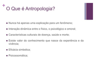 +
O Que é Antropologia?
 Nunca há apenas uma explicação para um fenômeno;
 Interação dinâmica entre o físico, o psicológico e omoral;
 Características culturais de doença, saúde e morte;
 Existe valor do conhecimento que nasce da experiência e da
vivência;
 Eficácia simbolica;
 Psicossomática;
 