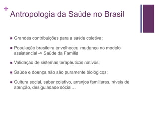 +
Antropologia da Saúde no Brasil
 Grandes contribuições para a saúde coletiva;
 População brasileira envelheceu, mudança no modelo
assistencial -> Saúde da Família;
 Validação de sistemas terapêuticos nativos;
 Saúde e doença não são puramente biológicos;
 Cultura social, saber coletivo, arranjos familiares, níveis de
atenção, desiguladade social…
 