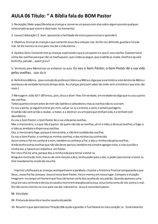 AULA 06 Título: “ A Bíblia fala do BOM Pastor
1- Recepção/ Bate-papo(Recebaascriançase converse umpoucocom elassobre algumassuntoqualquer
relacionadoaoque viveme observam nomomento)
2- Louvor/Adoração ( E bom aproveitara facilidade damúsicaparaensinare aprender)
3- Objetivo:Ensinaràscriançaso que somente Jesusdáa vidapor nós.Só Ele nos defende,guardae livrado
mal.Só Ele morreuna cruz para nosdar a vidaeterna. .
4- Quebra-Gelo:Converse comascrianças explicandooque é umpastor e o que é uma ovelha.Opastortoma
conta das ovelhasparaque não se machuquem, que oloboas pegue,que oladrãoas roube.Ovelhaé aquele
bichinho,peludo....quemjáviu?
5- Versículo para Memorizar ou enfatizar na aula: Eu sou o bom Pastor; o bom Pastor dá a sua vida
pelas ovelhas. João 10:11
6- ReferênciaBíblica: (para estudodoprofessor) AbrasuaBíbliae digaque essa história está dentro da Bíblia e
aconteceude verdade hámuitotempo atrás. As crianças precisam saber de onde vem a história e que elas são
reais.)
7-Mensagem: João10:7-18Tornou, pois,Jesusa dizer-lhes:Emverdade,emverdadevosdigoque eusoua porta
das ovelhas.
Todosquantosvieramantesde mimsão ladrõese salteadores;masasovelhasnãoos ouviram.
Eu sou a porta; se alguémentrarpor mim,salvar-se-á,e entrará,e sairá,e achará pastagens.
O ladrãonão vemsenãoa roubar, a matar, e a destruir;euvimpara que tenhamvida,e a tenhamcom
abundância.
Eu sou o bomPastor; o bomPastor dá a sua vidapelasovelhas.
Mas o mercenário,e oque não é pastor, de quemnãosão as ovelhas,vê viro lobo,e deixaasovelhas,e foge;e
o loboas arrebata e dispersaasovelhas.
Ora, o mercenáriofoge,porque é mercenário,e nãotemcuidadodasovelhas.
Eu sou o bomPastor,e conheçoas minhas ovelhas,e dasminhassouconhecido.
Assimcomoo Pai me conhece a mim,tambémeuconheçooPai,e doua minhavidapelasovelhas.
Aindatenhooutrasovelhasque nãosãodeste aprisco;tambémme convémagregarestas,e elasouvirãoa
minhavoz,e haveráum rebanhoe umPastor.
Por istoo Pai me ama,porque doua minhavidapara tornar a tomá-la.
Ninguémmatirade mim,maseu de mimmesmoa dou;tenhopoderpara a dar, e poderpara tornar a tomá-la.
Este mandamentorecebi de meuPai.
imprimirafolhapara as crianças acompanharema parábola.( Icontar a históriae finalizarcomparandooque
Deus, nossoPai faz conosco.Jesusé nossobom Pastor.Veioe morreuemnossolugar.Compare a situação:
Imaginem nocampo umhomemque ficoude tomar conta doscavalosdo seupatrão. Quandoapareceuuma
onça ele saiucorrendoe deixouoscavalosmorrerematacadospelaonça.Jesustomaconta de nós contra o mal.
Ele não correumorreuna cruz para nosdar vidaeterna. Jesusé nossobompastor.
08- Atividade:
09- Pinturadodesenhoe lanche cavalosdopatrão
10- Resumiroque aprendemos?Oração(Me ajude a guardar a Tua Palavrano meucoração ) e Encerramento
 