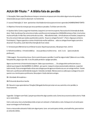 AULA 08-Título: “ A Bíblia fala de perdão
1- Recepção/ Bate-papo(Recebaascriançase converse umpoucocom elassobre algumassuntoqualquer
relacionadoaoque viveme observam nomomento)
2- Louvor/Adoração ( E bom aproveitara facilidade damúsicaparaensinare aprender)HOMENZINHOTORTO
3- Objetivo:Ensinaràscriançasque Jesusperdoaos pecados.É sófalar com ele e Ele.
4- Quebra-Gelo:Conte aseguinte historieta:Joaquimé ummeninoesperto.Naescolaeleé chamadode dedo
duro.Todo mundoque faz umacoisa errada,a professoranemperguntae JOAQUIMcomeça a falar.Já arrumou
muitaconfusão.A mãe fala,tomaconta da sua vida....Nãoadiantanada...Umdiadessesnofutebol,Joaquimno
fezuma coisaerrada que acabouquebrandoa janela. Oque os colegasfizeram? ( Pare e digaque contará o
final depois) Pegue oganchoe conte a históriada mulheradúltera. odosos colegasforamlegaiscomele e
disseram:ficacalmo,você nãotinhaintençãode furar a bola
5- Versículopara Memorizarouenfatizarna aula: Aquele que pecava,nãopeque mais. Jo8-11
6- Referênciabíblica: A históriabíblica: Jesusperdoaa mulhererrou Jo8. 2 a 11 (para estudodo
professor) ,
7-Mensagem: Ela encontrouJesus.Ele é ocaminhopara o perdão.E você faz algoerrado? (Bate emseuirmão,
falapalavrão,pegao que não é seuEle pode perdoare apagar pecados.
Agora vouterminara historietadoJoaquim.Sabe oque aconteceu......OscolegasdeleconheciamJesuse
sabiamque JoaquimnãoQUEBROU A JANELA por querer.Joaquimestava acostumadoadedurar,e apontar
todomundo,ficouenvergonhadoe disse aoscolegasque de agoraemdiante vouserum amigomelhor. Foram
falarcom a professoradefendendoJoaquim.Falandoaverdade.Muitasvezeseusabiaque ocolegaerrousem
querere eu mentiaparaa professora.Desculpem.Vocêssãobonsamigos.
08- Atividade:Brincadeiras –
08-Pinturado desenhoe lanche
09- Resumiroque aprendemos?Oração( ObrigadoSenhorporestar emseucaminho e ter perdão ) e
Encerramento
Sugestão: Colagem comfubá.( peçamque desenhe algousandoacola.ComoJesusescreviasobre aterra. Pode
sero nome deles.
Com a cola seca,leve umabandejaonde umporum colocará o fubásobre a cola.Coloque emumcanto para
secar e entregue nofinal daaula.
Forre a mesaonde colocaráo fubá com algumpano.Leve um outropano úmido,umatoalhinha,parareetirar
as colasdos dedos.
 