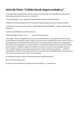 AULA 09-Título: “A Bíblia fala de alegriaverdadeira ”
1- Recepção/ Bate-papo(Recebaascriançase converse umpoucocom elassobre algumassuntoqualquer
relacionadoaoque viveme observam nomomento)
2- Louvor/Adoração ( E bom aproveitara facilidade damúsicaparaensinare aprender)
3- Objetivo:Ensinaràscriançasque em Cristoexiste verdadeiraalegriae louvamos,cantamosaoSenhor.
4- Quebra-Gelo: Cantarcom elesocântico“ AQUELE QUE ESTÁ FELIZ DIZ AMÉM ..... Aperte amão do amigo
maisperto....
5- Versículopara Memorizarouenfatizarna aula:
6- ReferênciaBíblica: Atos3. 1 a 10 (para estudodoprofessor)
7-Mensagem: Contara passagemdacura docoxo com bastante detalhes.Façaosgestos,mude avoz para
chamar bastante a atençãodas crianças. Sugiroque leve potesvazios, garrafaspete na hora, cada um será um
personagemque você manipulará.Quandodisserque ocoxopulavade alegria,jogue opote,ougarrafa que
estásendoo coxoe jogue para cima,sacuda,alegria!!!!! Pergunte àscrianças um diaemque ficaram alegres,
deixe que falem. A verdadeiraalegriavemdoSenhor!O coxoque era triste,exaltoude alegria.SóJesusé
nossaverdadeiraalegria.Fiquei alegre quandoganhei meucelular,masele umdiaquebrou.....fiquei feliz
quandoganhei umaboneca,mas a boneca ficouvelha,feia,foi prolixo.A verdadeiraalegriatemquemaceitaa
Jesus,comoocoxoficou.Jesusé o motivodanossaalegria.
8- Atividade:Brincadeira:dançadas cadeiras( aquele que estáfelizdizamém)
08-Pinturado desenhoe lanche
09- Resumiroque aprendemos?Oração( Jesusé minhaalegria ) e Encerramento
 
