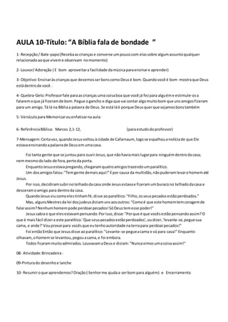 AULA 10-Título: “A Bíblia fala de bondade ”
1- Recepção/ Bate-papo(Recebaascriançase converse umpoucocom elassobre algumassuntoqualquer
relacionadoaoque viveme observam nomomento)
2- Louvor/Adoração ( E bom aproveitara facilidade damúsicaparaensinare aprender)
3- Objetivo:Ensinaràscriançasque devemosserbonscomoDeusé bom.Quandovocê é bom mostraque Deus
estádentrode você .
4- Quebra-Gelo:Professorfale paraascrianças uma coisaboa que você já fezpara alguéme estimule-osa
falaremoque já fizeramde bom.Pegue ogancho e diga que vai contar algomuitobom que unsamigosfizeram
para um amigo.Tá lá na Bíbliaa palavra de Deus.Se está láé porque Deusquerque sejamosbonstambém
5- Versículopara Memorizarouenfatizarna aula:
6- ReferênciaBíblica: Marcos 2,1-12, (paraestudodoprofessor)
7-Mensagem:Certavez,quandoJesusvoltouàcidade de Cafarnaum, logose espalhouanotíciade que Ele
estavaensinandoapalavrade Deusem umacasa.
Foi tanta gente que se juntoupara ouvirJesus,que nãohaviamaislugarpara ninguémdentrodacasa;
nemmesmodolado de fora,pertoda porta.
EnquantoJesusestavapregando,chegaramquatroamigostrazendoumparalítico.
Um dosamigosfalou:"Temgente demaisaqui!"Epor causa da multidão,nãopuderamlevarohomematé
Jesus.
Por isso,decidiramsubirnotelhadodacasa onde Jesusestavae fizeramumburacono telhadodacasa e
desceramoamigo para dentroda casa.
QuandoJesusviucomoelestinhamfé,disse aoparalítico:"Filho,osseuspecadosestãoperdoados."
Mas, algunsMestresda lei dosjudeusdiziamunsaosoutros:"Comoé que este homemtemcoragemde
falarassim?Nenhumhomempode perdoarpecados!SóDeustemesse poder!"
Jesussabiao que elesestavampensando.Porisso,disse:"Porque é que vocêsestãopensandoassim?O
que é maisfácil dizera este paralítico:'Que seuspecadosestãoperdoados',oudizer,'levanta-se,peguesua
cama, e ande?'Vouprovarpara vocêsque eutenhoautoridade naterrapara perdoarpecados!"
Foi entãoEntão que Jesusdisse aoparalítico:"Levante-se pegueacama e vá para casa!" Enquanto
olhavam,ohomemse levantou,pegouacama,e foi embora.
Todos ficarammuitoadmirados.LouvavamaDeuse diziam:"Nuncavimosumacoisaassim!"
08- Atividade:Brincadeira:
09-Pinturado desenhoe lanche
10- Resumiroque aprendemos?Oração( Senhorme ajudaa serbom para alguém) e Encerramento
 