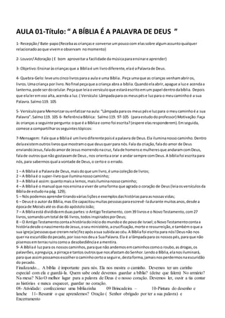 AULA 01-Título: “ A BÍBLIA É A PALAVRA DE DEUS ”
1- Recepção/ Bate-papo(Recebaascriançase converse umpoucocom elassobre algumassuntoqualquer
relacionadoaoque viveme observam nomomento)
2- Louvor/Adoração ( E bom aproveitara facilidade da músicaparaensinare aprender)
3- Objetivo:Ensinaràscriançasque a Bíbliaé um livrodiferente,elaé aPalavrade Deus.
4- Quebra-Gelo:leveuns cincolivrosparaa aula e uma Bíblia. Peça umaque as crianças venhamabriros,
livros.Umacriança por livro.Nofinal peçaque a criança abra a bíblia.Quandoelaabrir,apague a luze acendaa
lanterna,pode serdocelular.Peçaque leiaoversículoque estaráescritoemum papel dentrodabíblia. Depois
que elaleremvoz alta,acenda a luz.( Versículo:Lâmpadapara osmeuspése luzpara o meucaminhoé a sua
Palavra.Salmo119. 105
5- Versículopara Memorizarouenfatizarna aula: “Lâmpada para os meuspése luzpara o meucaminhoé a sua
Palavra”.Salmo119. 105 6- ReferênciaBíblica: Salmo119. 97-105 (paraestudodoprofessor) Motivação:Faça
às crianças a seguinte pergunta:oque é a Bíbliae como foi escrita?(espere elasresponderem).Emseguida,
comece a compartilharosseguintestópicos:
7-Mensagem: Fale que a Bíbliaé umlivrodiferentepoisé apalavra de Deus.Ela iluminanossocaminho.Dentro
delaexistemoutroslivrosque mostramoque deusquerpara nós.Fala da criação,falado amor de Deus
enviandoJesus,faladoamorde Jesus morrendonacruz, falade homense mulheresque andaramcomDeus,
falade outrosque não gostavamde Deus, nos orientaaorar e andar sempre comDeus.A bíbliafoi escritapara
nós,para sabermosqual a vontade de Deus,o certoe o errado.
1 – A Bíbliaé a Palavrade Deus,maisdoque um livro,é uma coleçãode livros;
2 – A Bíbliaé o super-livroque iluminanossocaminho;
3 – A Bíbliaé assim:quantomaisa lemos,maisiluminanossocaminho;
4 – A Bíbliaé o manual que nosensinaa viverde umaforma que agrada o coração de Deus(leiaosversículosda
Bíbliade estudona pág. 129);
5 – Nós podemosaprendertirandováriasliçõese exemplosdashistóriasparaasnossasvidas;
6 – Deusé o autor da Bíblia,mas Ele capacitoumuitaspessoasparaescrevê-ladurante muitosanos,desde a
épocade Moisésaté os diasdo apóstoloJoão;
7 – A Bíbliaestá divididaemduaspartes:o AntigoTestamento, com39 livrose o NovoTestamento,com27
livros,somandoumtotal de 66 livros,todosinspiradosporDeus;
8 – O AntigoTestamentocontaa históriadoiníciodo mundoe do povode Israel;oNovoTestamentocontaa
históriadesde onascimentode Jesus,oseuministério,acrucificação,morte e ressurreição,e tambémoque a
sua igreja(pessoasque creramnele)fezapósasua subidaao céu.A Bíbliafoi escrita para nós!Deusnão nos
querna escuridãodopecado,por issonosdeua SuaPalavra.Ela é a lâmpadapara os nossospés,para que não
pisemosemterrasruinscomoa desobediênciae amentira.
9- A Bíbliaé luzpara os nossoscaminhos,paraque não andemosemcaminhoscomoo roubo,as drogas,os
palavrões,apreguiça,a pirraça e tantos outrosque nosafastam doSenhor.Lendoa Bíblia,elanosiluminará,
para que assimpossamosescolherocaminhocertoa seguire,destaforma,jamaisnosperdermosnaescuridão
do pecado.
Finalizando... A bíblia é importante para nós. Ela nos mostra o caminho. Devemos ter um carinho
especial com ela e guardá-la. Quem sabe onde devemos guardar a bíblia? (deixe que falem) No armário?
Na mesa? Não O melhor lugar para a palavra de Deus é o nosso coração. Devemos ler, ouvir a tia contar
as histórias e nunca esquecer, guardar no coração.
08- Atividade: confeccionar uma bibliazinha 09 Brincadeira – 10-Pintura do desenho e
lanche 11- Resumir o que aprendemos? Oração ( Senhor obrigado por ter a sua palavra) e
Encerramento
 