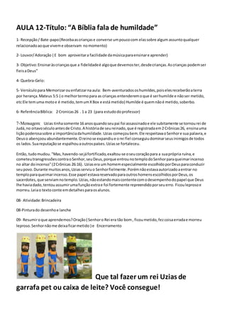 AULA 12-Título: “A Bíblia fala de humildade”
1- Recepção/ Bate-papo(Recebaascriançase converse umpoucocom elassobre algum assuntoqualquer
relacionadoaoque viveme observam nomomento)
2- Louvor/Adoração ( E bom aproveitara facilidade damúsicaparaensinare aprender)
3- Objetivo:Ensinaràscriançasque a fidelidadeé algoque devemoster,desdecrianças.Ascrianças podemser
fieisaDeus”
4- Quebra-Gelo:
5- Versículopara Memorizarouenfatizarna aula: Bem-aventuradososhumildes,poiselesreceberãoaterra
por herança.Mateus 5:5 ( o melhortermopara as crianças entenderemoque é serhumilde e nãoser metido,
etc Ele temuma motoe é metido,temumXBox e está metido) Humilde é quemnãoé metido,soberbo.
6- ReferênciaBíblica: 2 Cronicas26 . 1 a 23 (para estudodoprofessor)
7-Mensagem: Uzias tinhasomente 16 anosquandoseupai foi assassinadoe ele subitamente se tornourei de
Judá,no oitavoséculoantesde Cristo.A históriade seureinado,que é registradaem2 Crônicas26, ensinauma
liçãopoderosasobre a importânciadahumildade.Uzias começoubem.Ele respeitavaoSenhore sua palavra,e
Deuso abençoouabundantemente.Oreinose expandiue orei fiel conseguiudominarseusinimigosde todos
os lados.Suareputaçãose espalhouaoutrospaíses.Uziasse fortaleceu.
Então, tudomudou. "Mas, havendo-sejáfortificado,exaltou-se oseucoraçãopara a suaprópria ruína,e
cometeutransgressõescontraoSenhor,seuDeus,porque entrounotemplodoSenhorparaqueimarincenso
no altar doincenso" (2Crônicas 26:16). Uziasera um homemespecialmente escolhidoporDeusparaconduzir
seupovo.Durante muitosanos,Uziasserviuo Senhorfielmente.Porémnãoestavaautorizadoaentrar no
temploparaqueimarincenso.Esse papel estavareservadoparaoutroshomensescolhidosporDeus,os
sacerdotes,que serviamnotemplo.Uzias,nãoestandomaiscontentecomodesempenhodopapel que Deus
lhe haviadado,tentouassumirumafunçãoextrae foi fortemente repreendidoporseuerro. Ficouleprosoe
morreu.Leiao textoconte emdetalhesparaosalunos.
08- Atividade:Brincadeira
08-Pinturado desenhoe lanche
09- Resumiroque aprendemos?Oração( Senhoro Rei era tão bom, ficoumetido,fezcoisaerradae morreu
leproso.Senhornãome deixaficarmetido ) e Encerramento
Que tal fazer um rei Uzias de
garrafa pet ou caixa de leite? Você consegue!
 