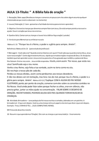 AULA 13-Título: “ A Bíblia fala de oração ”
1- Recepção/ Bate-papo(Recebaascriançase converse umpoucocom elassobre algumassuntoqualquer
relacionadoaoque viveme observam nomomento)
2- Louvor/Adoração ( E bom aproveitara facilidade damúsicaparaensinare aprender)
3- Objetivo:Ensinaràscriançasque devemossempre falarcomJesus,Ele estásempre prontoanosouvire
ajudar. Essa é a oração que Jesusnosensinou.
4- Quebra-Gelo:Cantarcomas crianças o louvorleiaa bíbliae faça oração ( yutube)
5- Versículopara Memorizarouenfatizarna aula:
Mateus 6. 13: “Porque teu é o Reino, o poder e a glória para sempre. Amém”.
Referência:Mateus6.9a 13 (paraestudodoprofessor)
7-Mensagem: Você sabe orar? Quandooramosfalamoscom quem?Você sabiaque quandooramosDeus,Jesus
ouve nossaoração? Conte algumtestemunhoseu,rápidoque envolvaoraçãoe respostade Deus.Os discípulos
tambémqueriamaprenderaorar e Jesusensinouparaelese ficougravadoaqui nabíblia,a palavrade Deus.
Elesfalaram:Ensina-nosaorar...Jesusentãorespondeu: Vocês,orem assim: ‘Pai nosso, que estás nos
céus! Santificado seja o teu nome.
Venha o teu Reino; seja feita a tua vontade, assim na terra como no céu.
Dá-nos hoje o nosso pão de cada dia.
Perdoa as nossas dívidas, assim como perdoamos aos nossos devedores.
E não nos deixes cair em tentação, mas livra-nos do mal, porque teu é o Reino, o poder e a
glória para sempre. Amém’. Mateus 6:9-13 / Explique COM A AJUDA DO PAI NOSSO
ILUSTRADO, ponto por ponto da oração,converse comeles sobre os conceitos contidos no
Pai Nosso. Você ainda pode falar sobre porque fechar os olhos, orar em silêncio, não
precisa gritar, juntar as mãos ajuda na concentração. FALAR SOBRE O DESAFIO DE
ORAÇÃO, INCENTIVANDO,PEDINDO AJUDA AOS PAIS QUANDO FOREM BUSCAR AS
CRIANÇAS.
08- Atividade:Brincadeira– Leve pedaçosdoPai nossoescritose cortados,dobradosem umpotinho.A
brincadeiraé : O que vemdepois.Você ouumacriança retiraum papel e elestemque dizeroque vemdepois.
Exemplo:Tirou( VENHA O TEU....) ELES COMPLETAM( REINO).
09-Pinturado desenhoe lanche
10- Resumiroque aprendemos?Oração( Ore com as crianças o pai nossotodo) e Encerramento
 