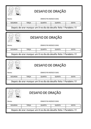 Nome: ORARO PAI NOSSO5 DIAS
SEGUNDA TERÇA QUARTA QUINTA SEXTA
Depois de orar marque um X no dia do desafio feito ! Parabéns !!!
DESAFIO DE ORAÇÃO
Nome: ORARO PAI NOSSO5 DIAS
SEGUNDA TERÇA QUARTA QUINTA SEXTA
Depois de orar marque um X no dia do desafio feito ! Parabéns !!!
DESAFIO DE ORAÇÃO
Nome: ORARO PAI NOSSO5 DIAS
SEGUNDA TERÇA QUARTA QUINTA SEXTA
Depois de orar marque um X no dia do desafio feito ! Parabéns !!!
DESAFIO DE ORAÇÃO
Nome: ORARO PAI NOSSO5 DIAS
SEGUNDA TERÇA QUARTA QUINTA SEXTA
Depois de orar marque um X no dia do desafio feito ! Parabéns !!!
DESAFIO DE ORAÇÃO
 
