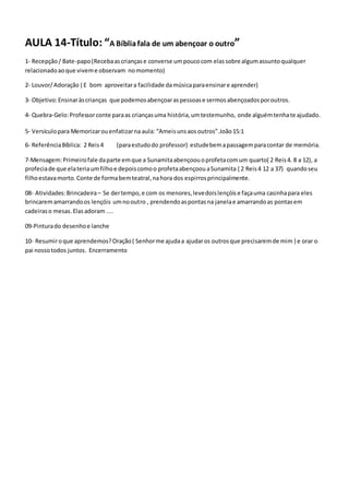 AULA 14-Título: “A Bíbliafala de um abençoar o outro”
1- Recepção/ Bate-papo(Recebaascriançase converse umpoucocom elassobre algumassuntoqualquer
relacionadoaoque viveme observam nomomento)
2- Louvor/Adoração ( E bom aproveitara facilidade damúsicaparaensinare aprender)
3- Objetivo:Ensinaràscrianças que podemosabençoaraspessoase sermosabençoadosporoutros.
4- Quebra-Gelo:Professorconte paraas criançasuma história,umtestemunho, onde alguémtenhate ajudado.
5- Versículopara Memorizarouenfatizarna aula: “Ameisunsaosoutros”.João15:1
6- ReferênciaBíblica: 2 Reis4 (paraestudodo professor) estudebemapassagemparacontar de memória.
7-Mensagem:Primeirofale daparte emque a Sunamitaabençoouoprofetacomum quarto( 2 Reis4. 8 a 12), a
profeciade que elateriaumfilhoe depoiscomoo profetaabençoouaSunamita ( 2 Reis4 12 a 37) quandoseu
filhoestavamorto. Conte de formabemteatral,nahora dos espirrosprincipalmente.
08- Atividades:Brincadeira– Se dertempo,e com os menores,levedoislençóise façauma casinhapara eles
brincaremamarrandoos lençóis umnooutro , prendendoaspontasna janelae amarrandoas pontasem
cadeiraso mesas.Elasadoram ....
09-Pinturado desenhoe lanche
10- Resumiroque aprendemos?Oração( Senhorme ajudaa ajudaros outrosque precisaremde mim ) e orar o
pai nossotodos juntos. Encerramento
 