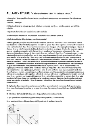 AULA 02 - TÍTULO: “A Bíbliafala como Deus fez todas as coisas.”
1- Recepção / Bate-papo(Recebaas crianças, cumprimente-ase converse um pouco com elas sobre a sua
semana).
2- Louvor / Adoração
3- Objetivo:Ensinar as crianças que tudo foi criado no mundo por Deus e sem Ele nada do que foi feito
existiria.
4- Quebra-Gelo:Cantar com elesa música sobre a criação
5- Versículopara Memorizar:“Noprincípio Deuscriou o céue a terra.” (Gn 1.1).
6- ReferênciaBíblica:Gênesis1(para o professorestudar)
7- Mensagem:No princípio,criou Deusos céuse a terra. A terra era semforma e vazia havia trevas sobre a
face do abismo e o Espírito de Deuspairava por sobre as águas. Disse Deus haja luz e houve luz.E houve dia e
noite o primeirodia. E disse Deus:Haja firmamentono meio das águas e fezseparação entre águas e águas. E
chamou Deus há este firmamento de Céus.E disse Deus:Ajuntem-se as águas debaixodos céus num lugar; e
apareça a porção seca; e assim foi. E chamou Deus à porção seca Terra; e assimfoi o segundodia, e ao
ajuntamento das águas chamou de Mares; e viu Deusque era bom. E disse Deus: Produza a terra erva verde,
erva que dê semente,árvore frutífera que dê fruto segundoa sua espécie,cujasemente estánelasobre a
terra; e assim foi,o terceiro dia. E disse Deus: Haja luminaresna expansãodos céus, para haver separação
entre o dia e a noite;e sejamelespara sinaise para temposdeterminadose para dias e anos. E foi a tarde e a
manhã, o dia quarto. E disse Deus: Produzam as águas abundantemente répteisde alma vivente;e voem as
aves sobre a face da expansãodos céus. E Deus criou as grandes baleias,e todo o réptil de alma vivente que
as águas abundantemente produziramconforme as suas espécies;e toda a ave de asas conforme a sua
espécie;e viuDeus que era bom. E foi a tarde e a manhã, o dia quinto. E disse Deus: Produza a terra alma
vivente conforme a sua espécie;gado,e répteise feras da terra conforme a sua espécie;e assimfoi.E disse
Deus: Façamos o homem à nossa imagem,conforme a nossa semelhança;e domine sobre os peixesdo mar, e
sobre as aves dos céus,e sobre o gado, e sobre toda a terra, e sobre todo o réptil que se move sobre a terra. E
criou Deus o homemà sua imagem: à imagemde Deus o criou; homeme mulheros criaram. E viuDeus tudo
quanto tinha feito,e eisque era muito bom; e foi a tarde e a manhã, o dia sexto.E assim os céus e aterra e
todo o seu exércitofoi acabado. E Deus descansoue foi o sétimo dia. ComoDeus é maravilhosocriou tudo
para sua Glória.
08- Aplicação: Devemosensinaras crianças que foi Deus quemcriou tudo no mundo. Tudo que temvida,
Deus criou. A natureza, Deuscriou, as pessoasDeus criou. Aprendemosissona Bíbliaque é a PALAVRA DE
DEUS.
09- Atividade- SEPARAR O QUE Deus criou do que o homem inventou. e lanche
O que aprendemoshoje?Oração(agradecendo a Deus por tudo) e encerramento.
Deus fezos peixinhos.....( Origami sugestão) 1 quadrado de qualquertamanho
 