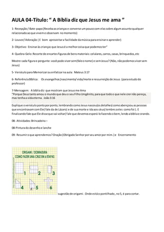 AULA 04-Título: “ A Bíblia diz que Jesus me ama ”
1- Recepção/ Bate-papo(Recebaascriançase converse umpoucocom elassobre algumassuntoqualquer
relacionadoaoque viveme observam nomomento)
2- Louvor/Adoração ( E bom aproveitara facilidade damúsicaparaensinare aprender)
3- Objetivo: Ensinaràscrianças que Jesusé a melhorcoisaque podemoster”
4- Quebra-Gelo:Recorte de encartesfigurasde bensmateriais:celulares,carros,casas,brinquedos,etc
Mostre cada figurae pergunte: você pode viversem(faleonome) e semJesus?(Não,nãopodemosviversem
Jesus)
5- Versículopara Memorizarouenfatizarna aula: Mateus 3:17
6- ReferênciaBíblica: Os evangelhos(nascimento/vida/morte e ressurreiçãode Jesus (paraestudodo
professor)
7-Mensagem: A bíbliadiz que mostram que Jesusme Ama
"Porque Deustantoamou o mundoque deuo seuFilhoUnigênito,paraque todoo que nele crernão pereça,
mas tenhaa vidaeterna. João3:16
Explique oversículopontoporponto,lembrandocomoJesusnasceu(osdetalhes) comoabençoouaspessoas
que encontravamcomEle( fale da de Lázaro) e de suamorte e idaaos céus( lembre aeles comofoi ). E
finalizandofale que Ele disseque vai voltar( fale que devemosesperá-lofazendoobem, lendoabíbliae orando.
08- Atividades:Brincadeira–
08-Pinturado desenhoe lanche
09- Resumiroque aprendemos?Oração(ObrigadoSenhorporseuamorpor mim.) e Encerramento
sugestãode origami . Onde estáo pontilhado,no5, é para cortar.
 