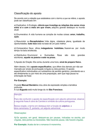 Classificação do aposto
De acordo com a relação que estabelece com o termo a que se refere, o aposto
pode ser classificado em:
a) Explicativo: A Ecologia, ciência que investiga as relações dos seres vivos
entre si e com o meio em que vivem, adquiriu grande destaque no mundo
atual.
b) Enumerativo: A vida humana se compõe de muitas coisas: amor, trabalho,
ação.
c) Resumidor ou Recapitulativo: Vida digna, cidadania plena, igualdade de
oportunidades, tudo isso está na base de um país melhor.
d) Comparativo: Seus olhos, indagadores holofotes, fixaram-se por muito
tempo na baía anoitecida.
e) Distributivo: Drummond e Guimarães Rosa são dois grandes
escritores, aquele na poesia e este na prosa.
f) Aposto de Oração: Ela correu durante uma hora, sinal de preparo físico.
Além desses, há o aposto especificativo, que difere dos demais por não ser
marcado por sinais de pontuação (vírgula ou dois-pontos). O aposto
especificativo individualiza um substantivo de sentido genérico, prendendo-se a
ele diretamente ou por meio de uma preposição, sem que haja pausa na
entonação da frase:
Por Exemplo:
O poeta Manuel Bandeira criou obra de expressão simples e temática
profunda.
A rua Augusta está muito longe do rio São Francisco.
Atenção:
Para não confundir o aposto de especificação com adjunto adnominal, observe
a seguinte frase:A obra de Camões é símbolo da cultura portuguesa.
Nessa oração, o termo em destaque tem a função de adjetivo: a
obra camoniana. É, portanto, um adjunto adnominal.
Observações:
1) Os apostos, em geral, detacam-se por pausas, indicadas na escrita, por
vírgulas, dois pontos ou travessões. Não havendo pausa, não haverá vírgulas.
Por Exemplo: Acabo de ler o romance A moreninha.
 