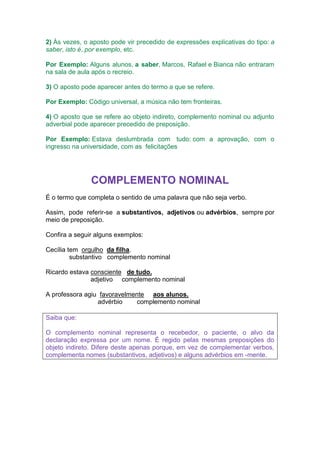 2) Às vezes, o aposto pode vir precedido de expressões explicativas do tipo: a
saber, isto é, por exemplo, etc.
Por Exemplo: Alguns alunos, a saber, Marcos, Rafael e Bianca não entraram
na sala de aula após o recreio.
3) O aposto pode aparecer antes do termo a que se refere.
Por Exemplo: Código universal, a música não tem fronteiras.
4) O aposto que se refere ao objeto indireto, complemento nominal ou adjunto
adverbial pode aparecer precedido de preposição.
Por Exemplo: Estava deslumbrada com tudo: com a aprovação, com o
ingresso na universidade, com as felicitações
COMPLEMENTO NOMINAL
É o termo que completa o sentido de uma palavra que não seja verbo.
Assim, pode referir-se a substantivos, adjetivos ou advérbios, sempre por
meio de preposição.
Confira a seguir alguns exemplos:
Cecília tem orgulho da filha.
substantivo complemento nominal
Ricardo estava consciente de tudo.
adjetivo complemento nominal
A professora agiu favoravelmente aos alunos.
advérbio complemento nominal
Saiba que:
O complemento nominal representa o recebedor, o paciente, o alvo da
declaração expressa por um nome. É regido pelas mesmas preposições do
objeto indireto. Difere deste apenas porque, em vez de complementar verbos,
complementa nomes (substantivos, adjetivos) e alguns advérbios em -mente.
 