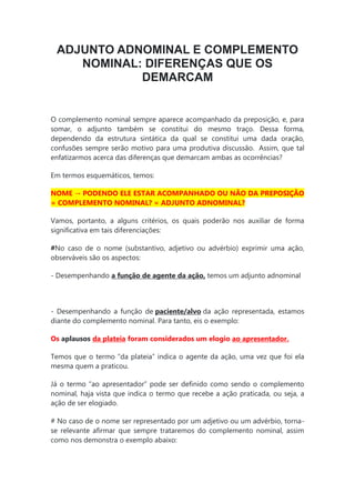 ADJUNTO ADNOMINAL E COMPLEMENTO
NOMINAL: DIFERENÇAS QUE OS
DEMARCAM
O complemento nominal sempre aparece acompanhado da preposição, e, para
somar, o adjunto também se constitui do mesmo traço. Dessa forma,
dependendo da estrutura sintática da qual se constitui uma dada oração,
confusões sempre serão motivo para uma produtiva discussão. Assim, que tal
enfatizarmos acerca das diferenças que demarcam ambas as ocorrências?
Em termos esquemáticos, temos:
NOME → PODENDO ELE ESTAR ACOMPANHADO OU NÃO DA PREPOSIÇÃO
= COMPLEMENTO NOMINAL? = ADJUNTO ADNOMINAL?
Vamos, portanto, a alguns critérios, os quais poderão nos auxiliar de forma
significativa em tais diferenciações:
#No caso de o nome (substantivo, adjetivo ou advérbio) exprimir uma ação,
observáveis são os aspectos:
- Desempenhando a função de agente da ação, temos um adjunto adnominal
- Desempenhando a função de paciente/alvo da ação representada, estamos
diante do complemento nominal. Para tanto, eis o exemplo:
Os aplausos da plateia foram considerados um elogio ao apresentador.
Temos que o termo “da plateia” indica o agente da ação, uma vez que foi ela
mesma quem a praticou.
Já o termo “ao apresentador” pode ser definido como sendo o complemento
nominal, haja vista que indica o termo que recebe a ação praticada, ou seja, a
ação de ser elogiado.
# No caso de o nome ser representado por um adjetivo ou um advérbio, torna-
se relevante afirmar que sempre trataremos do complemento nominal, assim
como nos demonstra o exemplo abaixo:
 