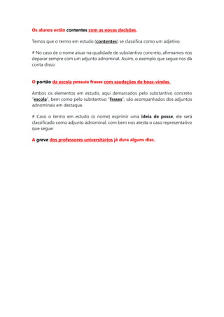 Os alunos estão contentes com as novas decisões.
Temos que o termo em estudo (contentes) se classifica como um adjetivo.
# No caso de o nome atuar na qualidade de substantivo concreto, afirmamos nos
deparar sempre com um adjunto adnominal. Assim, o exemplo que segue nos dá
conta disso:
O portão da escola possuía frases com saudações de boas-vindas.
Ambos os elementos em estudo, aqui demarcados pelo substantivo concreto
“escola”, bem como pelo substantivo “frases”, são acompanhados dos adjuntos
adnominais em destaque.
# Caso o termo em estudo (o nome) exprimir uma ideia de posse, ele será
classificado como adjunto adnominal, com bem nos atesta o caso representativo
que segue:
A greve dos professores universitários já dura alguns dias.
 