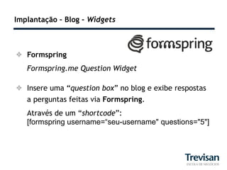 Implantação – Blog – Widgets



 Formspring
   Formspring.me Question Widget

 Insere uma “question box” no blog e exibe respostas
  a perguntas feitas via Formspring.
   Através de um “shortcode”:
   [formspring username=“seu-username" questions="5"]
 
