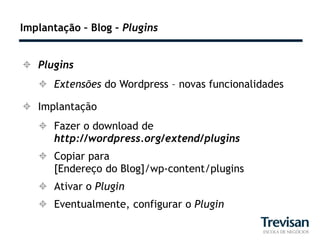 Implantação – Blog – Plugins


 Plugins
    Extensões do Wordpress – novas funcionalidades

 Implantação
    Fazer o download de
     http://wordpress.org/extend/plugins
    Copiar para
     [Endereço do Blog]/wp-content/plugins
    Ativar o Plugin
    Eventualmente, configurar o Plugin
 