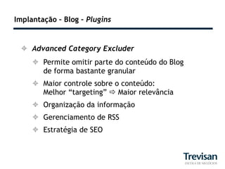 Implantação – Blog – Plugins


  Advanced Category Excluder
      Permite omitir parte do conteúdo do Blog
       de forma bastante granular
      Maior controle sobre o conteúdo:
       Melhor “targeting”  Maior relevância
      Organização da informação
      Gerenciamento de RSS
      Estratégia de SEO
 