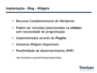 Implantação – Blog – Widgets


    Recursos Complementares do Wordpress

    Podem ser incluídos/posicionados na sidebar
     sem necessidade de programação
    Implementados através de Plugins
    Inúmeros Widgets disponíveis
    Possibilidade de desenvolvimento (PHP)

      http://wordpress.org/extend/plugins/tags/widget
 