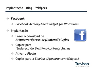 Implantação – Blog – Widgets


 Facebook
    Facebook Activity Feed Widget for WordPress

 Implantação
    Fazer o download de
     http://wordpress.org/extend/plugins
    Copiar para
     [Endereço do Blog]/wp-content/plugins
    Ativar o Plugin
    Copiar para a Sidebar (Appearance>>Widgets)
 