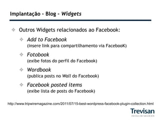 Implantação – Blog – Widgets


   Outros Widgets relacionados ao Facebook:
       Add to Facebook
           (insere link para compartilhamento via FacebooK)

       Fotobook
           (exibe fotos do perfil do Facebook)

       Wordbook
           (publica posts no Wall do Facebook)

       Facebook posted items
           (exibe lista de posts do Facebook)

http://www.tripwiremagazine.com/2011/07/15-best-wordpress-facebook-plugin-collection.html
 