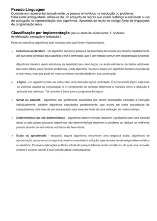 Pseudo Linguagem
Consiste em representar textualmente os passos envolvidos na resolução do problema.
Para evitar ambiguidade, utiliza-se de um conjunto de regras que visam restringir e estruturar o uso
do português na representação dos algoritmos. Aproxima-se muito do código fonte de linguagens
de programação reais.
Classificação por implementação (ato ou efeito de implementar. É sinônimo
de efetivação, execução e realização.)
Pode-se classificar algoritmos pela maneira pelo qual foram implementados.
 Recursivo ou iterativo - um algoritmo recursivo possui a característica de invocar a si mesmo repetidamente
até que certa condição seja satisfeita e ele é terminado, que é um método comum em programação funcional.
Algoritmos iterativo usam estruturas de repetição tais como laços, ou ainda estruturas de dados adicionais
tais como pilhas, para resolver problemas. Cada algoritmo recursivo possui um algoritmo iterativo equivalente
e vice versa, mas que pode ter mais ou menos complexidade em sua construção.
 Lógico - um algoritmo pode ser visto como uma dedução lógica controlada. O componente lógico expressa
os axiomas usados na computação e o componente de controle determina a maneira como a dedução é
aplicada aos axiomas. Tal conceito é base para a programação lógica.
 Serial ou paralelo - algoritmos são geralmente assumidos por serem executados instrução à instrução
individualmente, existem algoritmos executados paralelamente, que levam em conta arquiteturas de
computadores com mais de um processador para executar mais de uma instrução ao mesmo tempo.
 Determinístico ou não-determinístico - algoritmos determinísticos resolvem o problema com uma decisão
exata a cada passo enquanto algoritmos não-determinísticos resolvem o problema ao deduzir os melhores
passos através de estimativas sob forma de heurísticas.
 Exato ou aproximado - enquanto alguns algoritmos encontram uma resposta exata, algoritmos de
aproximação procuram uma resposta próxima a verdadeira solução, seja através de estratégia determinística
ou aleatória. Possuem aplicações práticas sobretudo para problemas muito complexos, do qual uma resposta
correta é inviável devido à sua complexidade computacional.
 