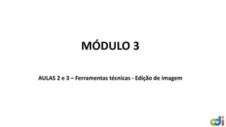 MÓDULO 3
AULAS 2 e 3 – Ferramentas técnicas - Edição de imagem
 