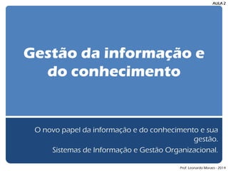 Gestão da informação e do conhecimento 
O novo papel da informação e do conhecimento e sua gestão. 
Sistemas de Informação e Gestão Organizacional. 
AULA 2 
Prof. Leonardo Moraes - 2014  