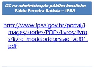 http://www.ipea.gov.br/portal/images/stories/PDFs/livros/livros/livro_modelodegestao_vol01. pdf 
GC na administração pública brasileira Fábio Ferreira Batista – IPEA  