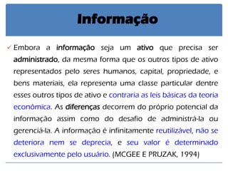 Embora a informação seja um ativo que precisa ser administrado, da mesma forma que os outros tipos de ativo representados pelo seres humanos, capital, propriedade, e bens materiais, ela representa uma classe particular dentre esses outros tipos de ativo e contraria as leis básicas da teoria econômica. As diferenças decorrem do próprio potencial da informação assim como do desafio de administrá-la ou gerenciá-la. A informação é infinitamente reutilizável, não se deteriora nem se deprecia, e seu valor é determinado exclusivamente pelo usuário. (MCGEE E PRUZAK, 1994) 
Informação  